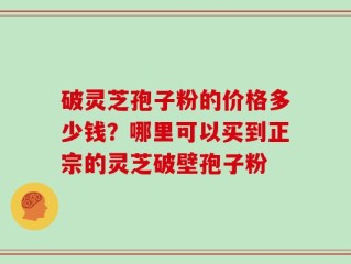 破灵芝孢子粉的价格多少钱？哪里可以买到正宗的灵芝破壁孢子粉