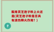 服用灵芝孢子粉上火还是(灵芝孢子粉是否具有清热降火作用？)