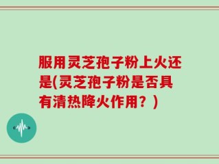 服用灵芝孢子粉上火还是(灵芝孢子粉是否具有清热降火作用？)