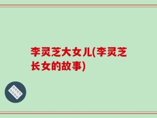 李灵芝大女儿(李灵芝长女的故事)