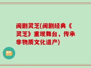 闽剧灵芝(闽剧经典《灵芝》重现舞台，传承非物质文化遗产)