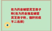 佐力药业破壁灵芝孢子粉(佐力药业推出破壁灵芝孢子粉，强肝抗癌不二选择)