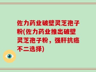 佐力药业破壁灵芝孢子粉(佐力药业推出破壁灵芝孢子粉，强肝抗癌不二选择)
