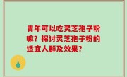 青年可以吃灵芝孢子粉嘛？探讨灵芝孢子粉的适宜人群及效果？