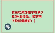 贫血吃灵芝孢子粉多少克(补血佳品，灵芝孢子粉适量就好！)