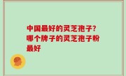 中国最好的灵芝孢子？哪个牌子的灵芝孢子粉最好