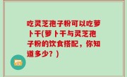 吃灵芝孢子粉可以吃萝卜干(萝卜干与灵芝孢子粉的饮食搭配，你知道多少？)