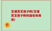 芝浦灵芝孢子粉(芝浦灵芝孢子粉的益处和用途)