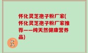怀化灵芝孢子粉厂家(怀化灵芝孢子粉厂家推荐——纯天然健康营养品)