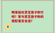 喝茶后吃灵芝孢子粉行吗？茶与灵芝孢子粉的搭配是否合适？