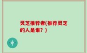 灵芝推荐者(推荐灵芝的人是谁？)