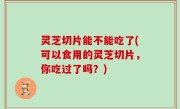 灵芝切片能不能吃了(可以食用的灵芝切片，你吃过了吗？)