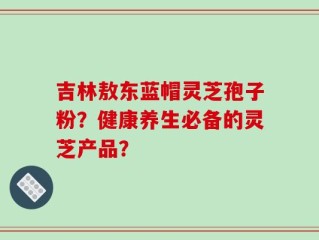 吉林敖东蓝帽灵芝孢子粉？健康养生必备的灵芝产品？
