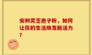 安利灵芝孢子粉，如何让你的生活焕发新活力？