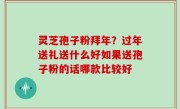 灵芝孢子粉拜年？过年送礼送什么好如果送孢子粉的话哪款比较好