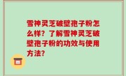 雪神灵芝破壁孢子粉怎么样？了解雪神灵芝破壁孢子粉的功效与使用方法？