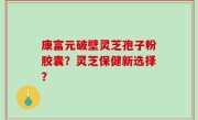 康富元破壁灵芝孢子粉胶囊？灵芝保健新选择？
