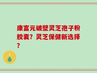 康富元破壁灵芝孢子粉胶囊？灵芝保健新选择？