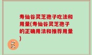 寿仙谷灵芝孢子吃法和用量(寿仙谷灵芝孢子的正确用法和推荐用量)
