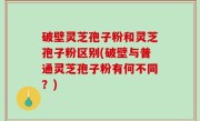 破壁灵芝孢子粉和灵芝孢子粉区别(破壁与普通灵芝孢子粉有何不同？)