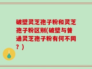破壁灵芝孢子粉和灵芝孢子粉区别(破壁与普通灵芝孢子粉有何不同？)