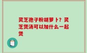灵芝孢子粉胡萝卜？灵芝煲汤可以加什么一起煲