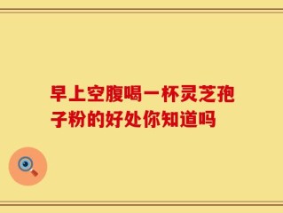 早上空腹喝一杯灵芝孢子粉的好处你知道吗