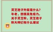 灵芝孢子外层是什么？年老，想提高免疫力。关于灵芝粉，灵芝孢子粉大师们有什么建议