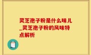 灵芝孢子粉是什么味儿_灵芝孢子粉的风味特点解析