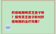 肝癌晚期喝灵芝孢子粉？探究灵芝孢子粉对肝癌晚期的治疗效果？