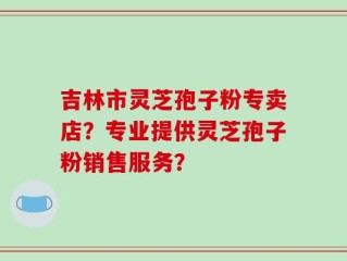 吉林市灵芝孢子粉专卖店？专业提供灵芝孢子粉销售服务？