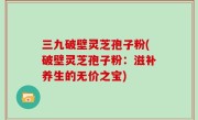 三九破壁灵芝孢子粉(破壁灵芝孢子粉：滋补养生的无价之宝)