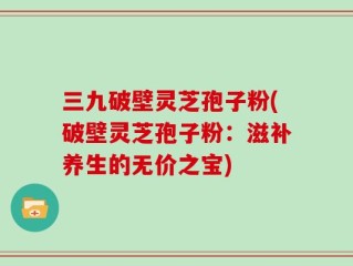 三九破壁灵芝孢子粉(破壁灵芝孢子粉：滋补养生的无价之宝)