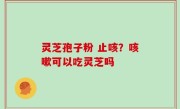 灵芝孢子粉 止咳？咳嗽可以吃灵芝吗