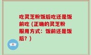 吃灵芝粉饭后吃还是饭前吃 (正确的灵芝粉服用方式：饭前还是饭后？)