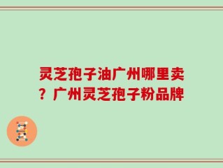 灵芝孢子油广州哪里卖？广州灵芝孢子粉品牌