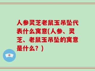 人参灵芝老鼠玉吊坠代表什么寓意(人参、灵芝、老鼠玉吊坠的寓意是什么？)