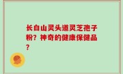 长白山灵头道灵芝孢子粉？神奇的健康保健品？