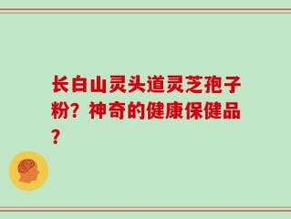 长白山灵头道灵芝孢子粉？神奇的健康保健品？