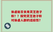 体虚能否食用灵芝孢子粉？？探究灵芝孢子粉对体虚人群的适应性？