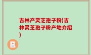 吉林产灵芝孢子粉(吉林灵芝孢子粉产地介绍)