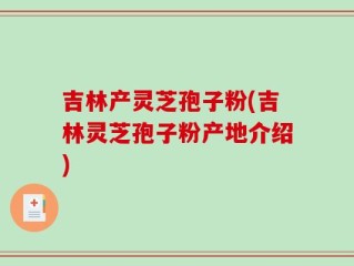 吉林产灵芝孢子粉(吉林灵芝孢子粉产地介绍)