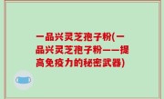 一品兴灵芝孢子粉(一品兴灵芝孢子粉——提高免疫力的秘密武器)