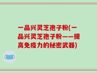 一品兴灵芝孢子粉(一品兴灵芝孢子粉——提高免疫力的秘密武器)