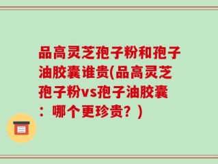 品高灵芝孢子粉和孢子油胶囊谁贵(品高灵芝孢子粉vs孢子油胶囊：哪个更珍贵？)