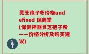 灵芝孢子粉价格undefined 保鹤堂(保健神器灵芝孢子粉——价格分析及购买建议)