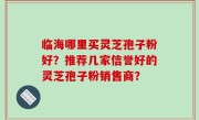 临海哪里买灵芝孢子粉好？推荐几家信誉好的灵芝孢子粉销售商？