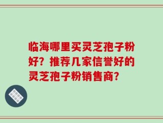 临海哪里买灵芝孢子粉好？推荐几家信誉好的灵芝孢子粉销售商？