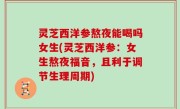 灵芝西洋参熬夜能喝吗女生(灵芝西洋参：女生熬夜福音，且利于调节生理周期)