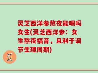 灵芝西洋参熬夜能喝吗女生(灵芝西洋参：女生熬夜福音，且利于调节生理周期)